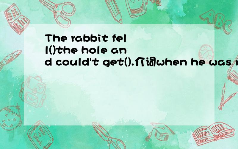 The rabbit fell()the hole and could't get().介词when he was running ()the train,something fell out（）his pocket.In the past students went to a school ()a playground.Alice is a lovely girl() blonde hair.she opened the door ()the keu and saw a bea