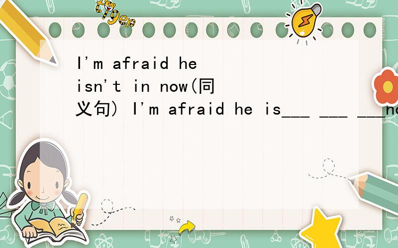 I'm afraid he isn't in now(同义句) I'm afraid he is___ ___ ___now