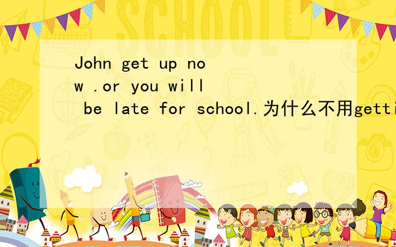 John get up now .or you will be late for school.为什么不用getting up