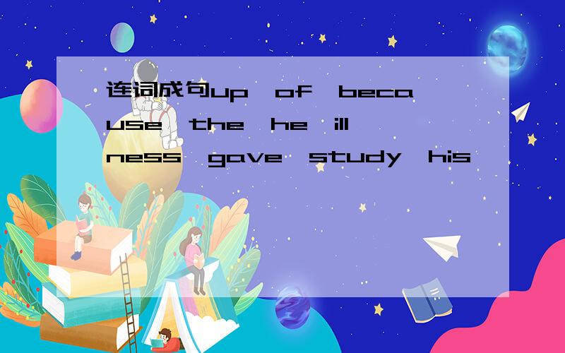 连词成句up,of,because,the,he,illness,gave,study,his