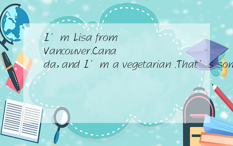 I’m Lisa from Vancouver.Canada,and I’m a vegetarian .That’s someone who doesn’t e_________(1) meat .Why amI a vegetation?Well ,I think it’s cruel to eat animals .We can get all thenutrition we meed from non-meat products .Quite a lot of peo
