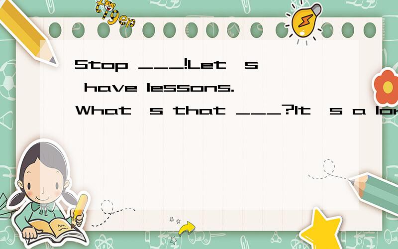 Stop ___!Let's have lessons.What's that ___?It's a lorry.It's too ___.