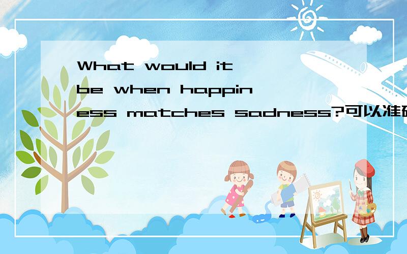 What would it be when happiness matches sadness?可以准确的回答我吗?