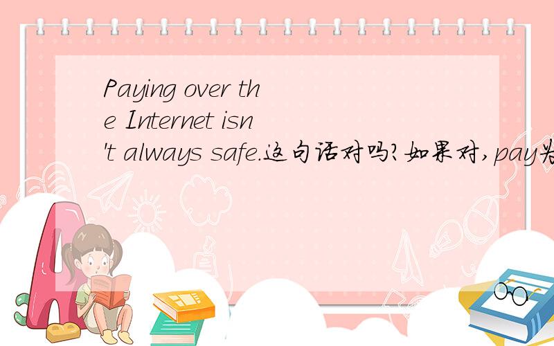 Paying over the Internet isn't always safe.这句话对吗?如果对,pay为什么变成ing形式