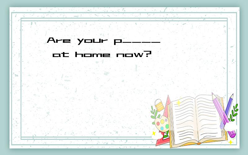 Are your p____ at home now?