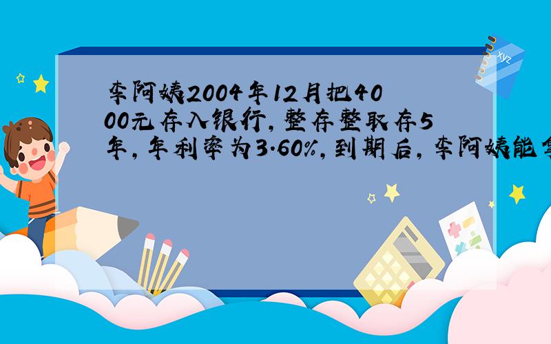 李阿姨2004年12月把4000元存入银行,整存整取存5年,年利率为3.60%,到期后,李阿姨能拿到多少钱?