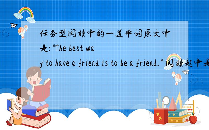 任务型阅读中的一道单词原文中是：“The best way to have a friend is to be a friend.”阅读题中是“Being a friend ________ having a friend.”空格上填什么好.