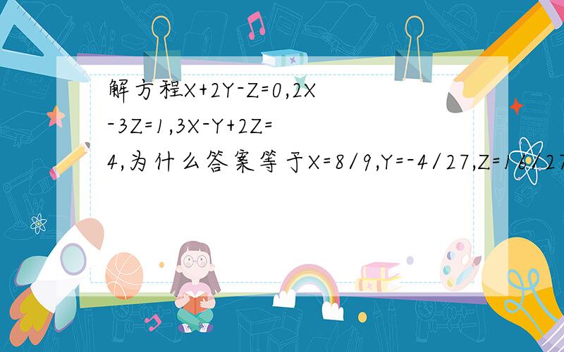 解方程X+2Y-Z=0,2X-3Z=1,3X-Y+2Z=4,为什么答案等于X=8/9,Y=-4/27,Z=16/27这道题我算完答案不一样,不是X=8/9,Y=-4/27,Z=16/27(这是辅导书给的答案)有明白的能给我说明一下过程吗?