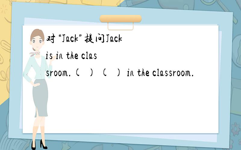 对“Jack”提问Jack is in the classroom.( ) ( ) in the classroom.