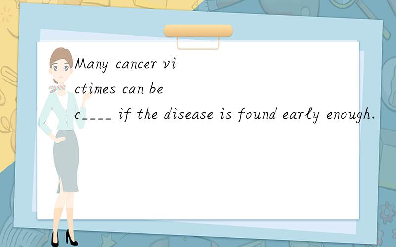 Many cancer victimes can be c____ if the disease is found early enough.