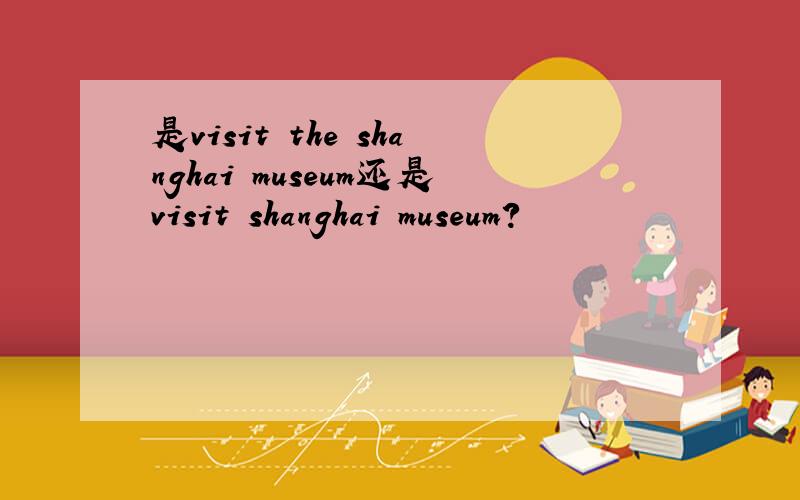 是visit the shanghai museum还是visit shanghai museum?