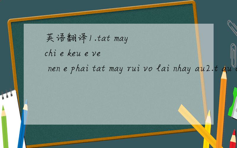 英语翻译1.tat may chi e keu e ve nen e phai tat may rui vo lai nhay au2.t au co mat ao au