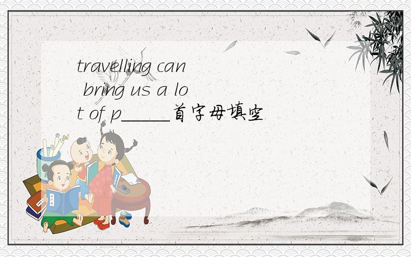 travelling can bring us a lot of p_____首字母填空