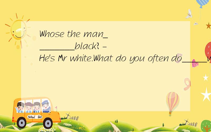 Whose the man________black?-He's Mr white.What do you often do_____weekends?