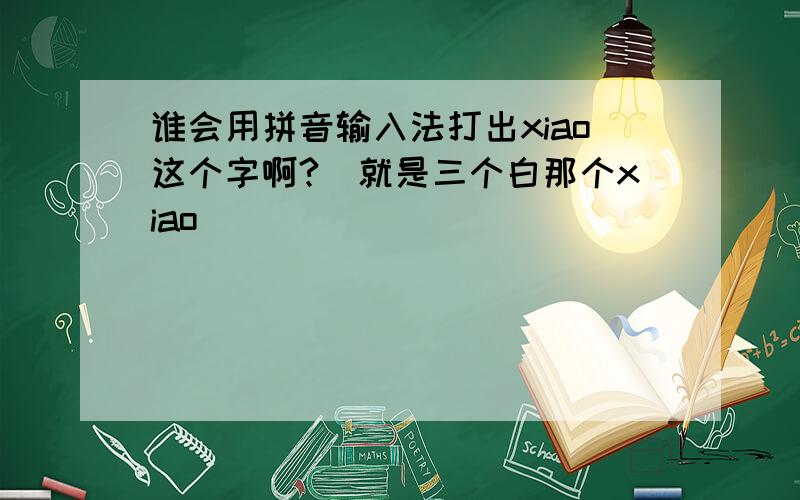 谁会用拼音输入法打出xiao这个字啊?(就是三个白那个xiao)