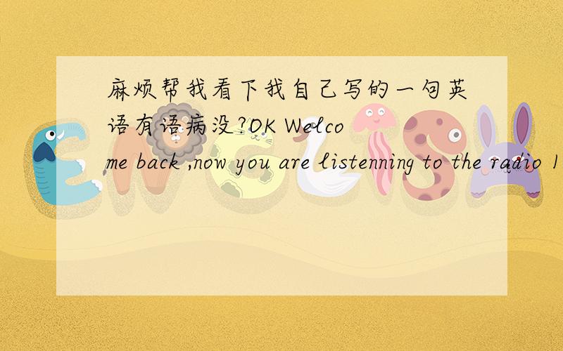 麻烦帮我看下我自己写的一句英语有语病没?OK Welcome back ,now you are listenning to the radio 104FM,Chinese storytellers and life channel from the broadcasting of Chaoyang countrytown!看看有语病没,如果有麻烦在不改变愿