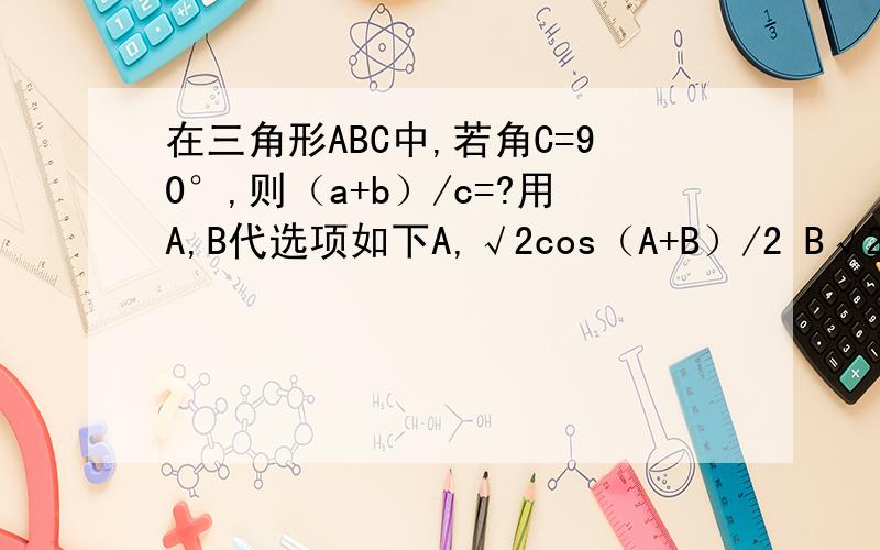 在三角形ABC中,若角C=90°,则（a+b）/c=?用A,B代选项如下A,√2cos（A+B）/2 B√2,cos（A-B）/2C,√2sin（A+B）/2 D,,√2sin（A-B）/2 ,