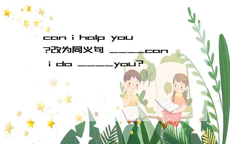 can i halp you?改为同义句 ____can i do ____you?