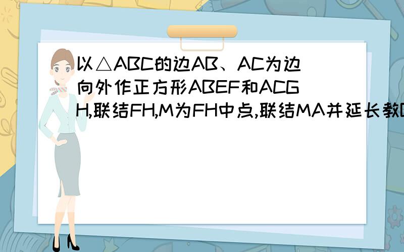 以△ABC的边AB、AC为边向外作正方形ABEF和ACGH,联结FH,M为FH中点,联结MA并延长教BC于D.证 ①AD⊥BC ②BC=2AM