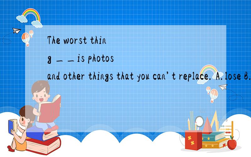The worst thing __is photos and other things that you can’t replace. A.lose B.lost C.to loseD.losing 请简单解释,感激不尽哦!