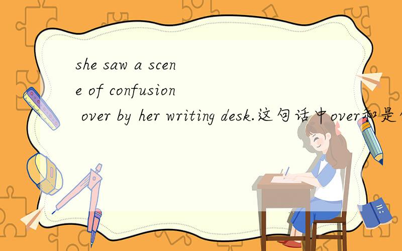 she saw a scene of confusion over by her writing desk.这句话中over和是什么意思,什么依法,怎样翻译什么用法，打错了