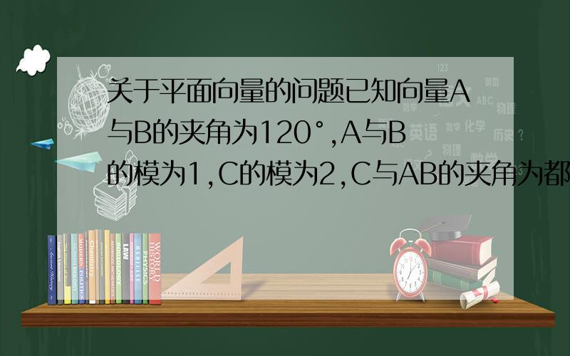关于平面向量的问题已知向量A与B的夹角为120°,A与B的模为1,C的模为2,C与AB的夹角为都为60°,用AB表示C