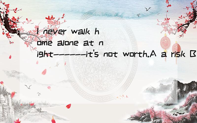 I never walk home alone at night------it's not worth.A a risk B risks C the risk D the risks英语单选,