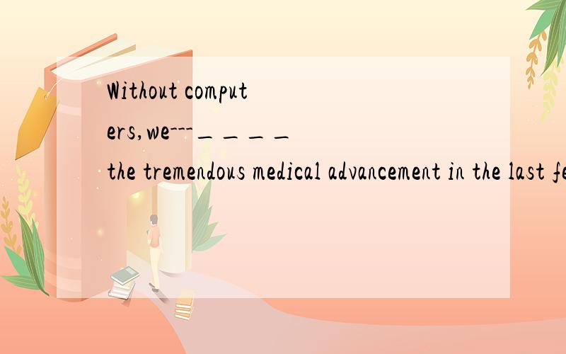 Without computers,we---____ the tremendous medical advancement in the last fewA．would not make B．will not have madeC．could not make D.couldn’t have made