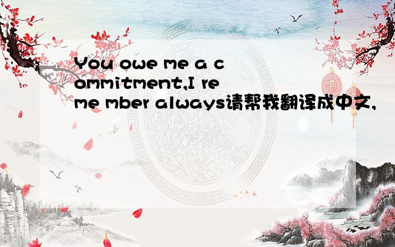 You owe me a commitment,I reme mber always请帮我翻译成中文,