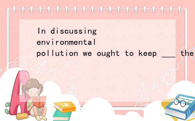In discussing environmental pollution we ought to keep ___ the point of concern.
