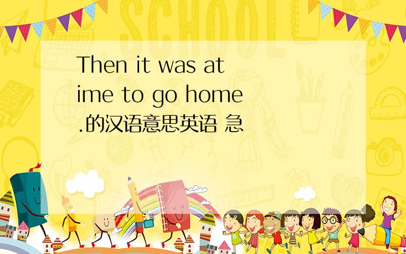 Then it was atime to go home.的汉语意思英语 急