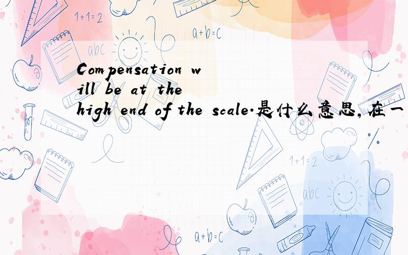 Compensation will be at the high end of the scale.是什么意思,在一家企业的招聘词中看到的,谢谢啦!