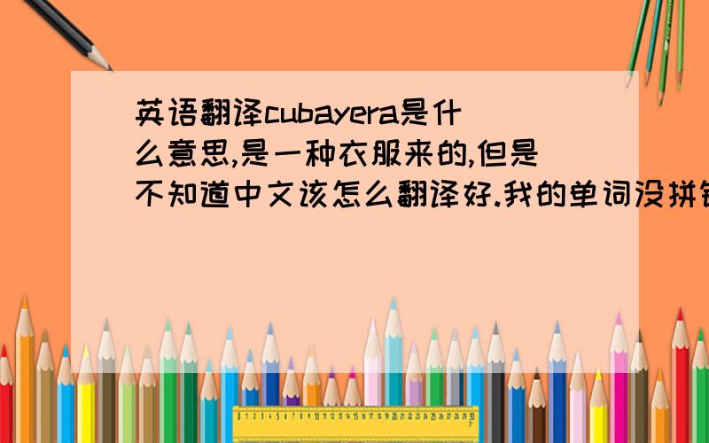 英语翻译cubayera是什么意思,是一种衣服来的,但是不知道中文该怎么翻译好.我的单词没拼错，就是那个，google图片上也能找到，但就是不知道该怎么用中文表达2楼的图太小了，不过有点类似