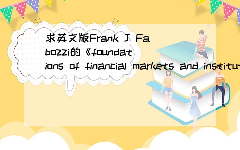 求英文版Frank J Fabozzi的《foundations of financial markets and institutions 》PDF金融市场与机构通论 ,英文版PDF,当然DOC,TXT的也行.发到邮箱SUPERNCW@163.COM,或者直接发下载地址