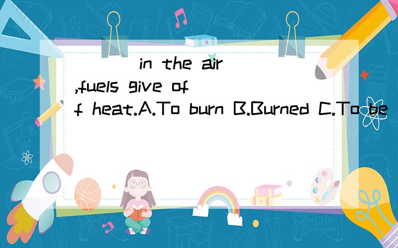 ___ in the air,fuels give off heat.A.To burn B.Burned C.To be burned D.Being burned