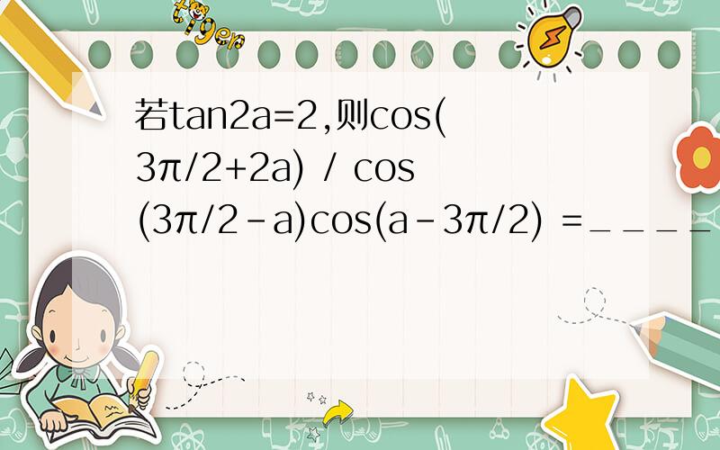 若tan2a=2,则cos(3π/2+2a) / cos(3π/2-a)cos(a-3π/2) =______?