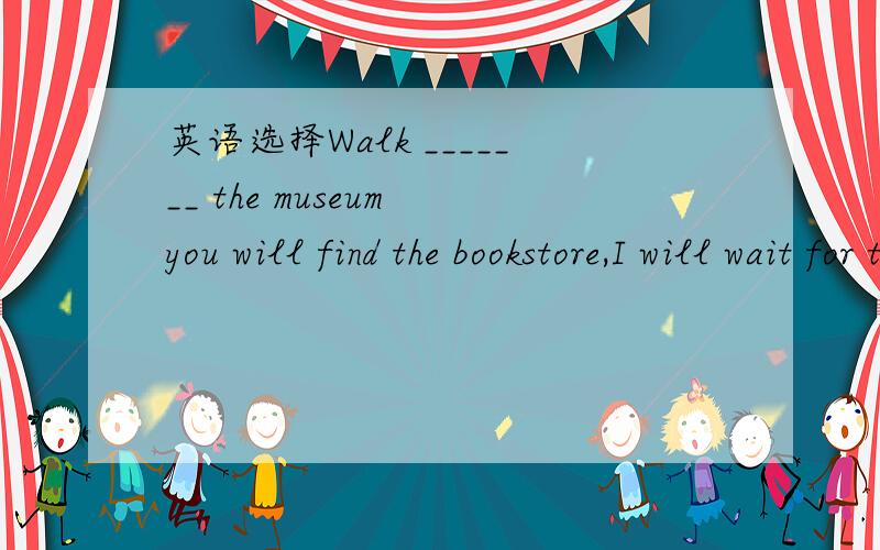 英语选择Walk _______ the museum you will find the bookstore,I will wait for there.Walk _______ the museum you will find the bookstore,I will wait for there.A.past B.pass C.passed