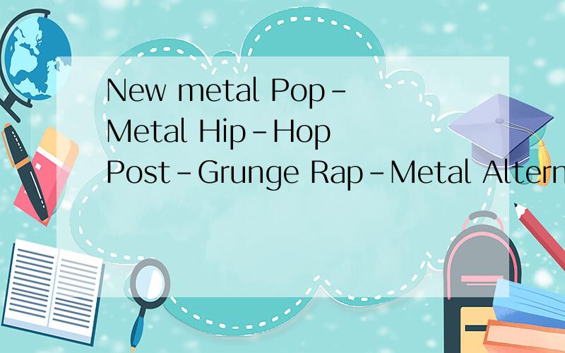 New metal Pop-Metal Hip-Hop Post-Grunge Rap-Metal Alternative Metal 都是什么意思,以上都是音乐种类请告诉我这些是什么意思,中文哦