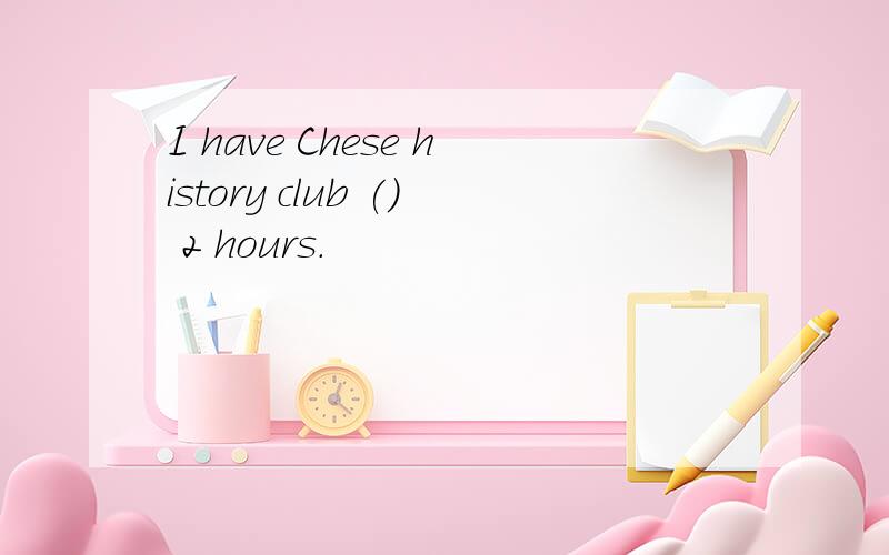 I have Chese history club () 2 hours.
