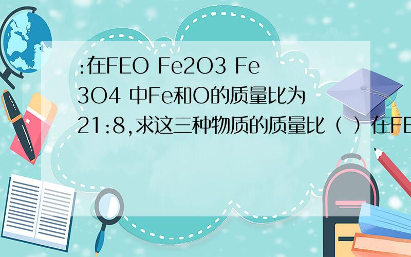 :在FEO Fe2O3 Fe3O4 中Fe和O的质量比为21:8,求这三种物质的质量比（ ）在FEO Fe2O3 Fe3O4 中Fe和O的质量比为21:8,求这三种物质的质量比（ ） A.9:20:5 B:9:20:33 C:2:5:3 D:5:6:3