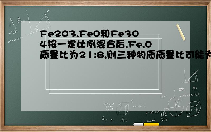 Fe2O3,FeO和Fe3O4按一定比例混合后,Fe,O质量比为21:8,则三种物质质量比可能为 （ ）A.20:9:5 B.16:5:8 C.20:9:4 D.9:20:6