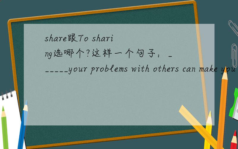 share跟To sharing选哪个?这样一个句子：______your problems with others can make you feel relaxed.有4个选项“A.share；B.To sharing；C.sharing；D.shares