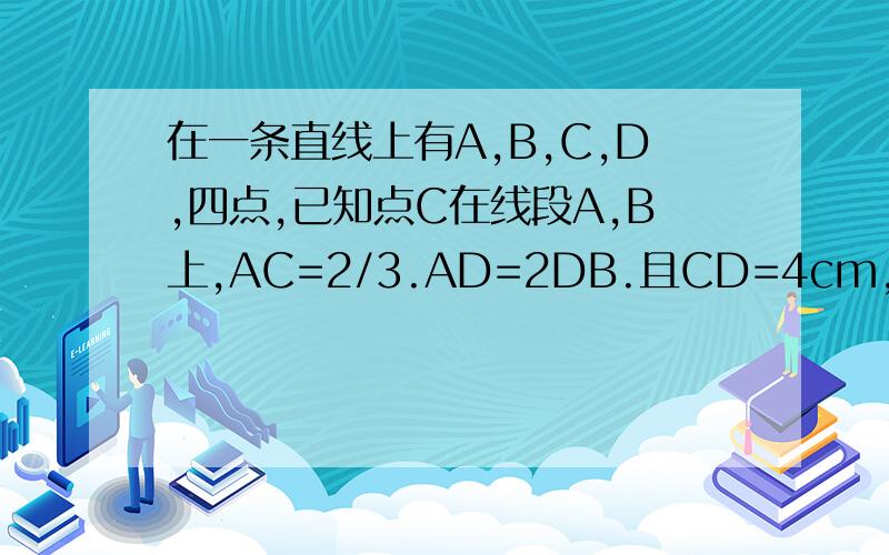 在一条直线上有A,B,C,D,四点,已知点C在线段A,B上,AC=2/3.AD=2DB.且CD=4cm,求AB长?