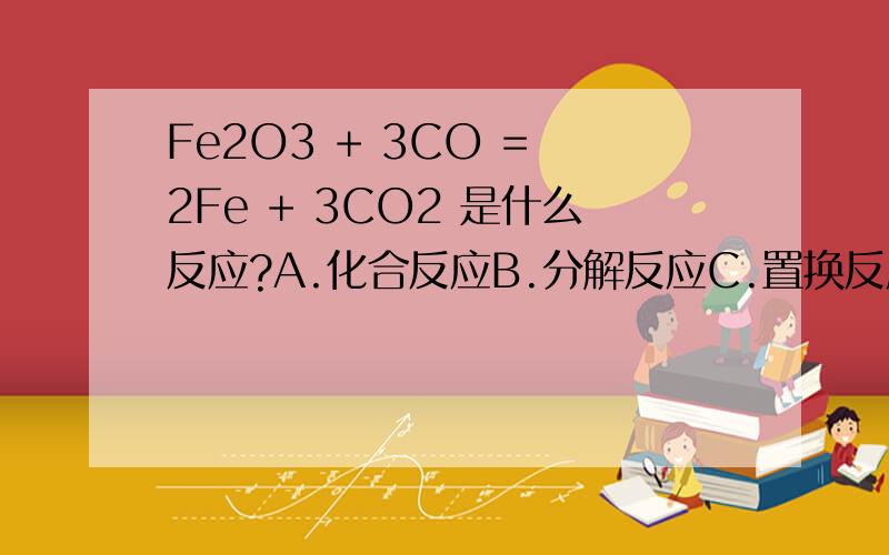 Fe2O3 + 3CO = 2Fe + 3CO2 是什么反应?A.化合反应B.分解反应C.置换反应D.复分解反应为什么?