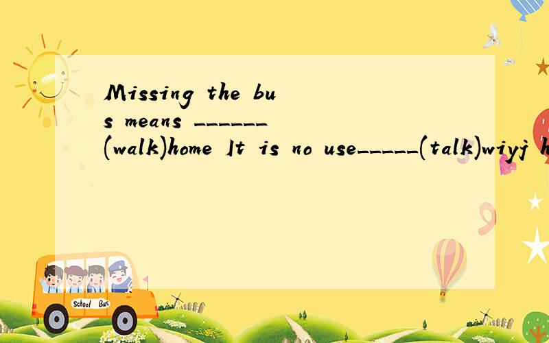Missing the bus means ______(walk)home It is no use_____(talk)wiyj herThe old watch need ______ (repair) 请问为什么啊 我不太会 请把为什么写下来