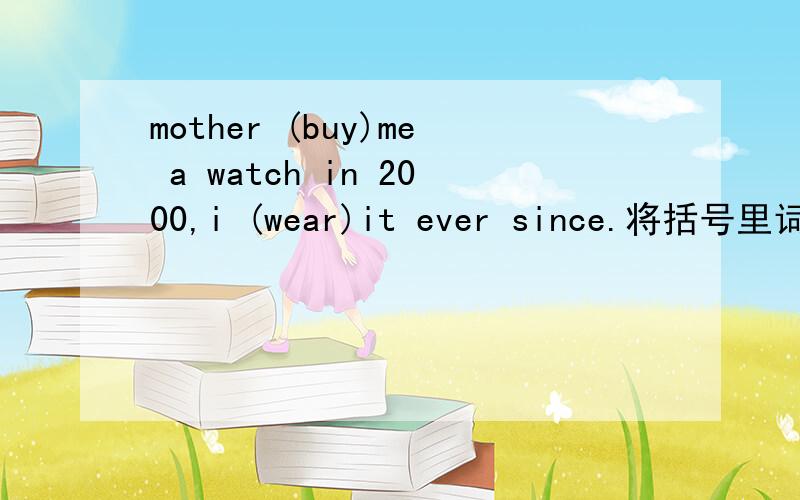 mother (buy)me a watch in 2000,i (wear)it ever since.将括号里词的正确形式填在横线上,横线在括号单词前面