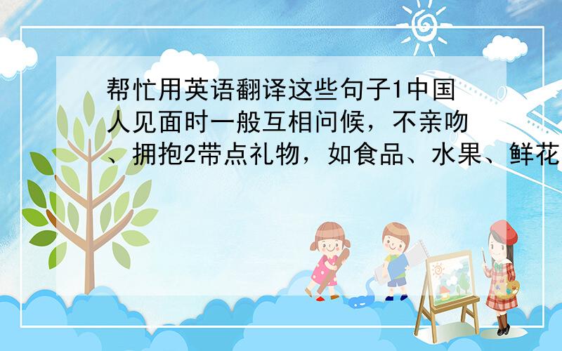 帮忙用英语翻译这些句子1中国人见面时一般互相问候，不亲吻、拥抱2带点礼物，如食品、水果、鲜花，但是送人钟表是不礼貌的3礼物通常在客人离开后才会被打开4中国人在吃饭的时候围桌