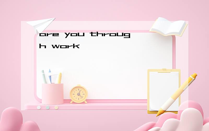are you through work