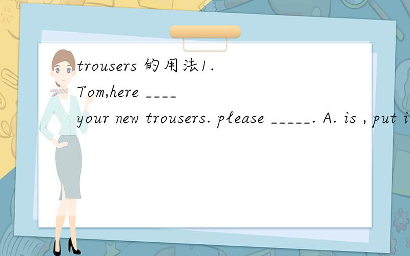 trousers 的用法1.Tom,here ____ your new trousers. please _____. A. is , put it on, B. is put them on C. are, put it on  D. are put them on答案是哪个呢?第一空是复数are,第二空是不是用代词them呢?2. Flared trousers are out this y