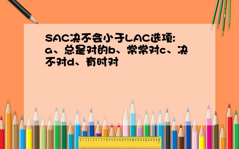 SAC决不会小于LAC选项:a、总是对的b、常常对c、决不对d、有时对